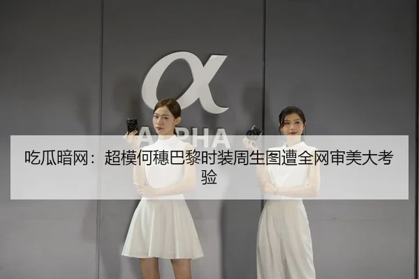 吃瓜暗网：超模何穗巴黎时装周生图遭全网审美大考验